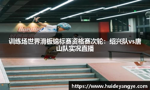 训练场世界滑板锦标赛资格赛次轮：绍兴队vs唐山队实况直播